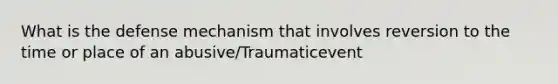 What is the defense mechanism that involves reversion to the time or place of an abusive/Traumaticevent