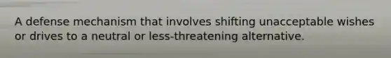 A defense mechanism that involves shifting unacceptable wishes or drives to a neutral or less-threatening alternative.