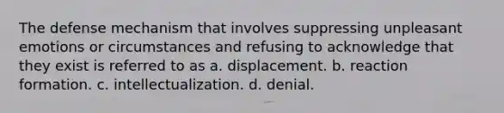 The defense mechanism that involves suppressing unpleasant emotions or circumstances and refusing to acknowledge that they exist is referred to as a. displacement. b. reaction formation. c. intellectualization. d. denial.