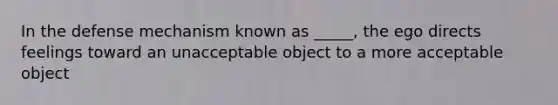 In the defense mechanism known as _____, the ego directs feelings toward an unacceptable object to a more acceptable object