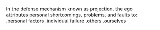 In the defense mechanism known as projection, the ego attributes personal shortcomings, problems, and faults to: .personal factors .individual failure .others .ourselves