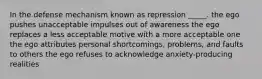 In the defense mechanism known as repression _____. the ego pushes unacceptable impulses out of awareness the ego replaces a less acceptable motive with a more acceptable one the ego attributes personal shortcomings, problems, and faults to others the ego refuses to acknowledge anxiety-producing realities