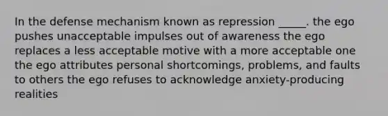 In the defense mechanism known as repression _____. the ego pushes unacceptable impulses out of awareness the ego replaces a less acceptable motive with a more acceptable one the ego attributes personal shortcomings, problems, and faults to others the ego refuses to acknowledge anxiety-producing realities