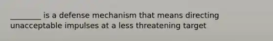 ________ is a defense mechanism that means directing unacceptable impulses at a less threatening target