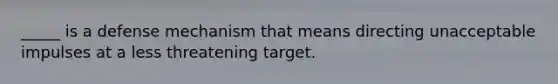 _____ is a defense mechanism that means directing unacceptable impulses at a less threatening target.