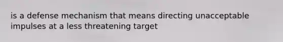 is a defense mechanism that means directing unacceptable impulses at a less threatening target