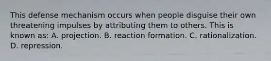 This defense mechanism occurs when people disguise their own threatening impulses by attributing them to others. This is known as: A. projection. B. reaction formation. C. rationalization. D. repression.