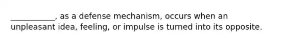 ___________, as a defense mechanism, occurs when an unpleasant idea, feeling, or impulse is turned into its opposite.