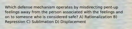 Which defense mechanism operates by misdirecting pent-up feelings away from the person associated with the feelings and on to someone who is considered safe? A) Rationalization B) Repression C) Sublimation D) Displacement