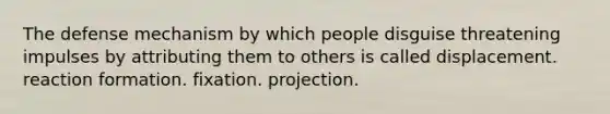 The defense mechanism by which people disguise threatening impulses by attributing them to others is called displacement. reaction formation. fixation. projection.