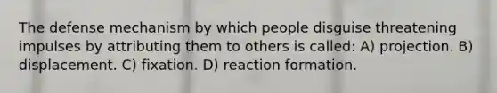 The defense mechanism by which people disguise threatening impulses by attributing them to others is called: A) projection. B) displacement. C) fixation. D) reaction formation.