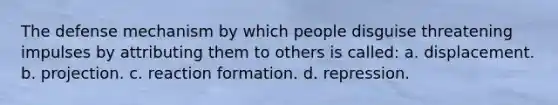 The defense mechanism by which people disguise threatening impulses by attributing them to others is called: a. displacement. b. projection. c. reaction formation. d. repression.