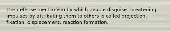 The defense mechanism by which people disguise threatening impulses by attributing them to others is called projection. fixation. displacement. reaction formation.