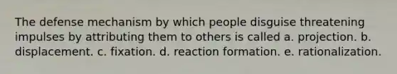 The defense mechanism by which people disguise threatening impulses by attributing them to others is called a. projection. b. displacement. c. fixation. d. reaction formation. e. rationalization.