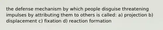 the defense mechanism by which people disguise threatening impulses by attributing them to others is called: a) projection b) displacement c) fixation d) reaction formation