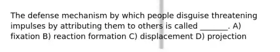 The defense mechanism by which people disguise threatening impulses by attributing them to others is called _______. A) fixation B) reaction formation C) displacement D) projection