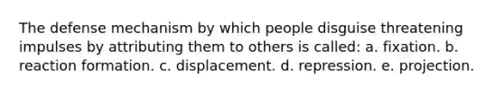 The defense mechanism by which people disguise threatening impulses by attributing them to others is called: a. fixation. b. reaction formation. c. displacement. d. repression. e. projection.