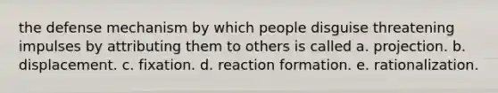 the defense mechanism by which people disguise threatening impulses by attributing them to others is called a. projection. b. displacement. c. fixation. d. reaction formation. e. rationalization.