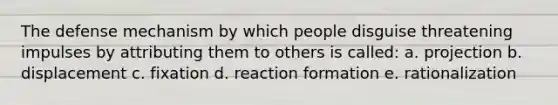 The defense mechanism by which people disguise threatening impulses by attributing them to others is called: a. projection b. displacement c. fixation d. reaction formation e. rationalization