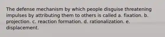 The defense mechanism by which people disguise threatening impulses by attributing them to others is called a. fixation. b. projection. c. reaction formation. d. rationalization. e. displacement.