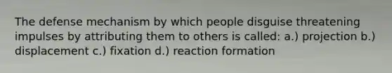 The defense mechanism by which people disguise threatening impulses by attributing them to others is called: a.) projection b.) displacement c.) fixation d.) reaction formation