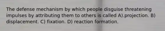 The defense mechanism by which people disguise threatening impulses by attributing them to others is called A).projection. B) displacement. C) fixation. D) reaction formation.