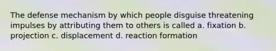 The defense mechanism by which people disguise threatening impulses by attributing them to others is called a. fixation b. projection c. displacement d. reaction formation