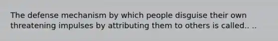 The defense mechanism by which people disguise their own threatening impulses by attributing them to others is called.. ..