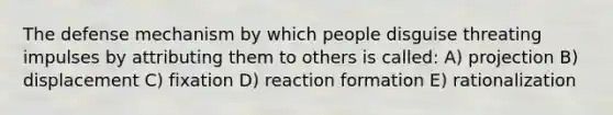 The defense mechanism by which people disguise threating impulses by attributing them to others is called: A) projection B) displacement C) fixation D) reaction formation E) rationalization