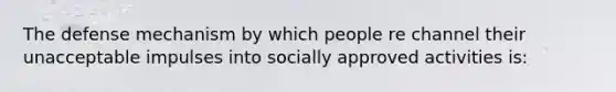 The defense mechanism by which people re channel their unacceptable impulses into socially approved activities is: