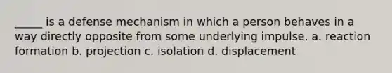 _____ is a defense mechanism in which a person behaves in a way directly opposite from some underlying impulse. a. reaction formation b. projection c. isolation d. displacement