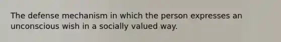 The defense mechanism in which the person expresses an unconscious wish in a socially valued way.