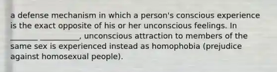 a defense mechanism in which a person's conscious experience is the exact opposite of his or her unconscious feelings. In _______ __________, unconscious attraction to members of the same sex is experienced instead as homophobia (prejudice against homosexual people).