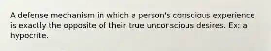 A defense mechanism in which a person's conscious experience is exactly the opposite of their true unconscious desires. Ex: a hypocrite.