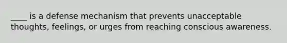 ____ is a defense mechanism that prevents unacceptable thoughts, feelings, or urges from reaching conscious awareness.