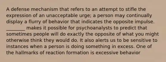 A defense mechanism that refers to an attempt to stifle the expression of an unacceptable urge; a person may continually display a flurry of behavior that indicates the opposite impulse. ________ makes it possible for psychoanalysts to predict that sometimes people will do exactly the opposite of what you might otherwise think they would do. It also alerts us to be sensitive to instances when a person is doing something in excess. One of the hallmarks of reaction formation is excessive behavior