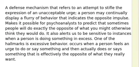 A defense mechanism that refers to an attempt to stifle the expression of an unacceptable urge; a person may continually display a flurry of behavior that indicates the opposite impulse. Makes it possible for psychoanalysts to predict that sometimes people will do exactly the opposite of what you might otherwise think they would do. It also alerts us to be sensitive to instances when a person is doing something in excess. One of the hallmarks is excessive behavior. occurs when a person feels an urge to do or say something and then actually does or says something that is effectively the opposite of what they really want.