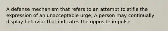 A defense mechanism that refers to an attempt to stifle the expression of an unacceptable urge; A person may continually display behavior that indicates the opposite impulse