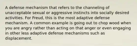 A defense mechanism that refers to the channeling of unacceptable sexual or aggressive instincts into socially desired activities. For Freud, this is the most adaptive defense mechanism. A common example is going out to chop wood when you are angry rather than acting on that anger or even engaging in other less adaptive defense mechanisms such as displacement.