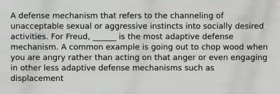 A defense mechanism that refers to the channeling of unacceptable sexual or aggressive instincts into socially desired activities. For Freud, ______ is the most adaptive defense mechanism. A common example is going out to chop wood when you are angry rather than acting on that anger or even engaging in other less adaptive defense mechanisms such as displacement