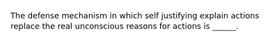 The defense mechanism in which self justifying explain actions replace the real unconscious reasons for actions is ______.