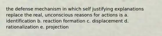 the defense mechanism in which self justifying explanations replace the real, unconscious reasons for actions is a. identification b. reaction formation c. displacement d. rationalization e. projection