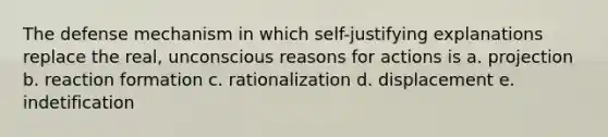 The defense mechanism in which self-justifying explanations replace the real, unconscious reasons for actions is a. projection b. reaction formation c. rationalization d. displacement e. indetification