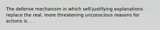 The defense mechanism in which self-justifying explanations replace the real, more threatening unconscious reasons for actions is. . .