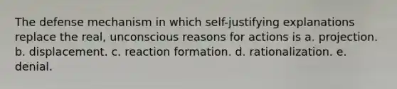 The defense mechanism in which self-justifying explanations replace the real, unconscious reasons for actions is a. projection. b. displacement. c. reaction formation. d. rationalization. e. denial.