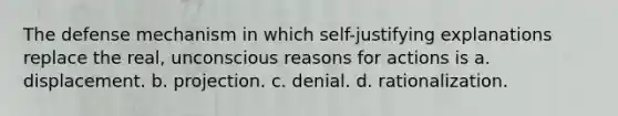 The defense mechanism in which self-justifying explanations replace the real, unconscious reasons for actions is a. displacement. b. projection. c. denial. d. rationalization.