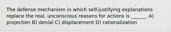 The defense mechanism in which self-justifying explanations replace the real, unconscious reasons for actions is ______. A) projection B) denial C) displacement D) rationalization