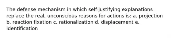 The defense mechanism in which self-justifying explanations replace the real, unconscious reasons for actions is: a. projection b. reaction fixation c. rationalization d. displacement e. identification