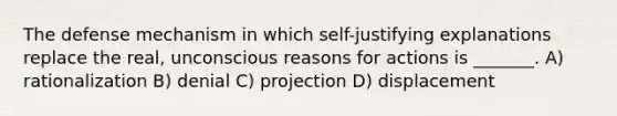 The defense mechanism in which self-justifying explanations replace the real, unconscious reasons for actions is _______. A) rationalization B) denial C) projection D) displacement