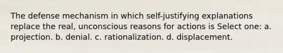 The defense mechanism in which self-justifying explanations replace the real, unconscious reasons for actions is Select one: a. projection. b. denial. c. rationalization. d. displacement.